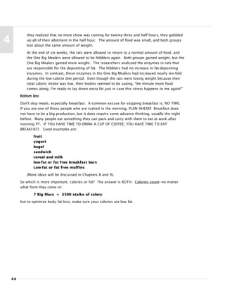 44
4
they realized that no more chow was coming for twenty-three and half hours, they gobbled
up all of their allotment in the half hour. The amount of food was small, and both groups
lost about the same amount of weight.
At the end of six weeks, the rats were allowed to return to a normal amount of food, and
the One Big Mealers were allowed to be Nibblers again. Both groups gained weight, but the
One Big Mealers gained more weight. The researchers analyzed the enzymes in rats that
are responsible for the depositing of fat. The Nibblers had no increase in fat-depositing
enzymes. In contrast, these enzymes in the One Big Mealers had increased nearly ten-fold
during the low-calorie diet period. Even though the rats were losing weight because their
total caloric intake was low, their bodies seemed to be saying, 'the minute more food
comes along, I'm ready to lay down extra fat just in case this stress happens to me again!'"
Bottom line
Don't skip meals, especially breakfast. A common excuse for skipping breakfast is, NO TIME.
If you are one of those people who are rushed in the morning, PLAN AHEAD! Breakfast does
not have to be a big production, but it does require some advance thinking, usually the night
before. Many people eat something they can pack and carry with them to eat at work after
morning PT. IF YOU HAVE TIME TO DRINK A CUP OF COFFEE, YOU HAVE TIME TO EAT
BREAKFAST. Good examples are:
fruit
yogurt
bagel
sandwich
cereal and milk
low-fat or fat free breakfast bars
Low-fat or fat free muffins
(More ideas will be discussed in Chapters 8 and 9).
So which is more important, calories or fat? The answer is BOTH. Calories count--no matter
what form they come in:
7 Big Macs = 3500 stalks of celery
but to optimize body fat loss, make sure your calories are low fat.
 