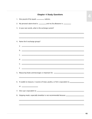 Chapter 4 Study Questions
1. One pound of fat equals calories.
2. My personal calorie level is and my fat allowance is
3. In your own words, what is the exchange system?
4. Name the 6 exchange groups?
a.
b.
c.
d.
e.
f.
5. Measuring foods and beverages is important for
6. If unable to measure, 3 ounces of meat, poultry, or fish is equivalent to
or
7. One cup is equivalent to
8. Skipping meals, especially breakfast is not recommended because
45
4
 