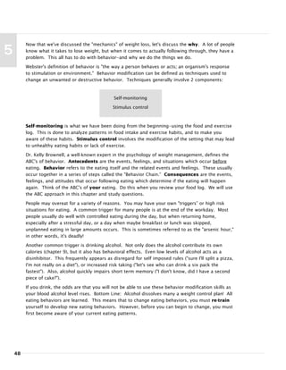 48
5
Now that we've discussed the "mechanics" of weight loss, let's discuss the why. A lot of people
know what it takes to lose weight, but when it comes to actually following through, they have a
problem. This all has to do with behavior--and why we do the things we do.
Webster's definition of behavior is "the way a person behaves or acts; an organism's response
to stimulation or environment." Behavior modification can be defined as techniques used to
change an unwanted or destructive behavior. Techniques generally involve 2 components:
Self-monitoring is what we have been doing from the beginning--using the food and exercise
log. This is done to analyze patterns in food intake and exercise habits, and to make you
aware of these habits. Stimulus control involves the modification of the setting that may lead
to unhealthy eating habits or lack of exercise.
Dr. Kelly Brownell, a well-known expert in the psychology of weight management, defines the
ABC's of behavior. Antecedents are the events, feelings, and situations which occur before
eating. Behavior refers to the eating itself and the related events and feelings. These usually
occur together in a series of steps called the "Behavior Chain.” Consequences are the events,
feelings, and attitudes that occur following eating which determine if the eating will happen
again. Think of the ABC's of your eating. Do this when you review your food log. We will use
the ABC approach in this chapter and study questions.
People may overeat for a variety of reasons. You may have your own "triggers” or high risk
situations for eating. A common trigger for many people is at the end of the workday. Most
people usually do well with controlled eating during the day, but when returning home,
especially after a stressful day, or a day when maybe breakfast or lunch was skipped,
unplanned eating in large amounts occurs. This is sometimes referred to as the "arsenic hour,"
in other words, it's deadly!
Another common trigger is drinking alcohol. Not only does the alcohol contribute its own
calories (chapter 9), but it also has behavioral effects. Even low levels of alcohol acts as a
disinhibitor. This frequently appears as disregard for self imposed rules ("sure I'll split a pizza,
I'm not really on a diet"), or increased risk taking ("let's see who can drink a six pack the
fastest"). Also, alcohol quickly impairs short term memory ("I don't know, did I have a second
piece of cake?").
If you drink, the odds are that you will not be able to use these behavior modification skills as
your blood alcohol level rises. Bottom Line: Alcohol dissolves many a weight control plan! All
eating behaviors are learned. This means that to change eating behaviors, you must re-train
yourself to develop new eating behaviors. However, before you can begin to change, you must
first become aware of your current eating patterns.
Self-monitoring
Stimulus control
 