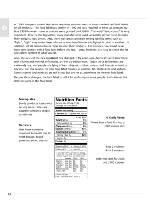 56
6
In 1990, Congress passed legislation requiring manufacturers to have standardized food labels
on all products. The food label was chosen in 1992 and was required to be on all products by
May 1993 (however some extensions were granted until 1994). The word "standardized" is very
important. Prior to this legislation, many manufacturers used unrealistic portion sizes to make
their products look better. Also, there was great confusion among labeling terms such as
"light." "Light" may mean fewer calories to one manufacturer and lighter in color to another. In
addition, not all manufacturers chose to label their products. For instance, you would never
have seen cookies with a food label before this law. Today, however, it is easy to check the fat
and calorie content of what you eat.
Also, the focus of the new food label has changed. Fifty years ago, Americans were concerned
with vitamin and mineral deficiencies, as well as malnutrition. Today these deficiencies are
extremely rare, and people are dying of heart disease, strokes, cancer, and diseases related to
obesity. For this reason, the new food label focuses on calories, fat, cholesterol, and sodium.
Some vitamins and minerals are still listed, but are not as prominent on the new food label.
Despite these changes, the food label is still a bit confusing to some people. Let's discuss the
different parts of the food label:
Nutrition Facts
Serving Size 1/2 cup (114g)
Servings Per Container 4
Amount Per Serving
Calories 90 Calories from Fat 30
% Daily Value*
Total Fat 3g 5%
Saturated Fat 0g 0%
Cholesterol 0mg 0%
Sodium 300mg 13%
Total Carbohydrate 13g 4%
Dietary Fiber 3g 12%
Sugars 3g
Protein 3g
Vitamin A 80% • Vitamin C 60%
Calcium 4% • Iron 4%
* Percent Daily values are based on a 2,000
calorie diet. Your daily values may be higher
or lower depending on your calorie needs:
Calories: 2,000 2,500
Total Fat Less than 65g 80g
Sat Fat Less than 20g 25g
Cholesterol Less than 300mg 300mg
Sodium Less than 2,400mg 2,400mg
Total Carbohydrate 300g 375g
Dietary Fiber 25g 30g
Calories per gram:
Fat 9 • Carbohydrate 4 • Protein 4
Serving size
Similar products havesimilar
serving sizes. Sizes are
based on amounts people
actually eat
% Daily Value
Shows how a food fits into a
2000 calorie dietNutrients
Lists those nutrients
important to health due to
heart disease, blood
pressure,cancer, obesity
- lists 2 vitamins
- lists 2 minerals
- Reference diet for 2000
and 2500 calories
 