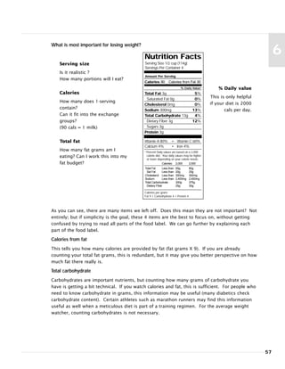 57
6Nutrition Facts
Serving Size 1/2 cup (114g)
Servings Per Container 4
Amount Per Serving
Calories 90 Calories from Fat 30
% Daily Value*
Total Fat 3g 5%
Saturated Fat 0g 0%
Cholesterol 0mg 0%
Sodium 300mg 13%
Total Carbohydrate 13g 4%
Dietary Fiber 3g 12%
Sugars 3g
Protein 3g
Vitamin A 80% • Vitamin C 60%
Calcium 4% • Iron 4%
* Percent Daily values are based on a 2,000
calorie diet. Your daily values may be higher
or lower depending on your calorie needs:
Calories: 2,000 2,500
Total Fat Less than 65g 80g
Sat Fat Less than 20g 25g
Cholesterol Less than 300mg 300mg
Sodium Less than 2,400mg 2,400mg
Total Carbohydrate 300g 375g
Dietary Fiber 25g 30g
Calories per gram:
Fat 9 • Carbohydrate 4 • Protein 4
What is most important for losing weight?
Serving size
Is it realistic ?
How many portions will I eat?
Calories
How many does 1-serving
contain?
Can it fit into the exchange
groups?
(90 cals = 1 milk)
Total fat
How many fat grams am I
eating? Can I work this into my
fat budget?
% Daily value
This is only helpful
if your diet is 2000
cals per day.
As you can see, there are many items we left off. Does this mean they are not important? Not
entirely; but if simplicity is the goal, these 4 items are the best to focus on, without getting
confused by trying to read all parts of the food label. We can go further by explaining each
part of the food label.
Calories from fat
This tells you how many calories are provided by fat (fat grams X 9). If you are already
counting your total fat grams, this is redundant, but it may give you better perspective on how
much fat there really is.
Total carbohydrate
Carbohydrates are important nutrients, but counting how many grams of carbohydrate you
have is getting a bit technical. If you watch calories and fat, this is sufficient. For people who
need to know carbohydrate in grams, this information may be useful (many diabetics check
carbohydrate content). Certain athletes such as marathon runners may find this information
useful as well when a meticulous diet is part of a training regimen. For the average weight
watcher, counting carbohydrates is not necessary.
 