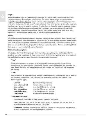 58
6
Sugar
Most of us know sugar as "the bad guy", but sugar is a part of total carbohydrate and is not
anymore fattening than complex carbohydrate. So why is it bad? Sugar (sucrose or table
sugar) has no nutritional quality except calories, whereas complex carbohydrates contain fiber
and some B vitamins. We call sugar "empty calories." Next time you look at a regular soda can,
see how many grams of sugar it contains. Another food to check for sugar is breakfast cereal.
All cereal generally has some added sugar; but compare a pre-sweetened cereal to a whole
grain cereal next time you are shopping. Cereals that contain added sugar tend to be more
expensive. And remember, extra sugar in the cereal means extra calories.
Protein
As long as you have a varied diet with adequate servings of dairy products, meat, poultry, fish,
beans and legumes, there should be no reason for you to count protein in grams. Some people
may wish to compare protein content to an ounce of meat or milk. Remember from Chapter 4
that one ounce of meat, fish, or poultry contains 7 grams of protein. A 8-ounce serving of milk
(all types) or yogurt contains 8 grams of protein.
Nutrient label descriptions
What about the front of the package. Can you believe every thing you read to describe the
product, and what exactly do all those terms mean? With the new labeling laws, all terms must
be applied uniformly to ensure they mean the same to the consumer.
"Free"
The product contains no amount (or physiologically inconsequential), of one of these
components: fat, saturated fat, cholesterol, sodium, sugars, or calories. For instance, "fat
free" means less than 0.5 grams per serving and "calorie free" means less that 5 calories
per serving.
"Low"
This food could be eaten frequently without exceeding dietary guidelines for one or more of
the following components: fat, saturated fat, cholesterol, sodium, and calories. The
following terms apply:
Low fat 3 grams or less per serving
Low saturated fat 1 gram or less per serving
Low sodium Less than 140 mgs per serving
Very low sodium Less than 35 mgs per serving
Low cholesterol Less than 20 mgs per serving
Low calorie 40 calories or less per serving
"Lean and extra lean"
Describes the fat content of meat, poultry, seafood, and game:
Lean Less than 10 grams of fat, less than 4 grams of saturated fat, and less than 95
mgs of cholesterol per serving and per 100 grams.
Extra lean Less than 5 grams of fat, less than 2 grams of saturated fat, and less than
95 mgs of cholesterol per serving and per 100 grams.
 