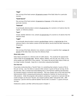 "High"
One serving of the food contains 20 percent or more of the Daily Value for a particular
nutrient.
"Good Source"
One serving of the food contains 10 percent to 19 percent of the daily value for a
particular nutrient.
"Reduced"
A nutritionally altered product contains 25 percent less of a nutrient or of calories than the
regular, or reference product.
"Less"
A food, whether altered or not, contains 25 percent less of a nutrient or of calories than the
reference food.
"Light"
A nutritionally altered product contains one-third fewer calories or half of the fat of the
reference food, or the sodium content of the low-calorie, low-fat food has been reduced by
50 percent.
"More"
One serving of the food, altered or not, contains a nutrient in a quantity that is at least 10
percent of the Daily Value more than the reference food.
About daily values
Daily Values are based on a reference diet of 2,000 calories. This would be the approximate
calorie intake for an average male. Women, elderly, athletes, and very tall, very small, or very
active people may need more or less calories. This makes the percent Daily Value of little use
to a large number of people. Keep this in mind when evaluating food labels.
One final note
If you look at what describes a "low-fat" food, it is something that contains 3 grams of fat or
less per serving. Low- fat milk (or 2 percent milk) contains 5 grams of fat per serving. At the
present time, milk is exempt from food labeling laws as the Nutrition Labeling and Education
Act exempts products covered by food standards. That may change soon as the Food and Drug
Administration (FDA) is proposing eliminating the standards of identity for low-fat and skim
milk products. Under the proposal, milk products containing 1.5 percent to 2 percent milk fat
could no longer use the term "low-fat", but instead could be called "reduced-fat milk". Milk
containing 1 percent milk fat could be labeled "low-fat milk" (it contains 1.5 grams of fat per
serving).
Cholesterol, sodium, and fiber will be discussed in Chapter 7.
59
6
 