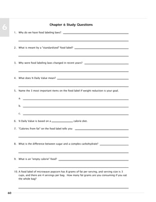 60
6
Chapter 6 Study Questions
1. Why do we have food labeling laws?
2. What is meant by a "standardized" food label?
3. Why were food labeling laws changed in recent years?
4. What does % Daily Value mean?
5. Name the 3 most important items on the food label if weight reduction is your goal.
a.
b.
c.
6. % Daily Value is based on a calorie diet.
7. "Calories from fat" on the food label tells you
8. What is the difference between sugar and a complex carbohydrate?
9. What is an "empty calorie" food?
10. A food label of microwave popcorn has 8 grams of fat per serving, and serving size is 3
cups, and there are 4 servings per bag. How many fat grams are you consuming if you eat
the whole bag?
 