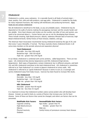 62
7
Cholesterol
Cholesterol is a white, waxy substance. It is naturally found in all foods of animal origin --
meat, poultry, fish, milk and milk products, and egg yolks. Cholesterol is needed by the body
for many important functions, like making cell membranes and producing hormones. Plant
foods do not contain cholesterol.
Not all cholesterol is beneficial to the body, as you are probably aware. Cholesterol may be
deposited on the walls of arteries making the passageway narrower and the vessels harder and
less pliable. Since heart disease and strokes are the number one killer of men and women, you
need to be concerned about it. Certain factors put you at risk for developing heart disease.
These include smoking, high blood pressure, obesity, sedentary lifestyle (lack of exercise), high
blood cholesterol levels, family history of heart disease, diabetes, and age.
The American Heart Association recommends having cholesterol tested by the age of 20, and
then every 5 years thereafter, if normal. The Navy routinely checks cholesterol levels in all
active duty members at the periodic physical and separation physical
Total Cholesterol:
Desirable - less than 200 mg/dl
Borderline high - 200-239 mg/dl
High risk - greater than 240 mg/dl
In our blood, cholesterol is combined with carrier proteins, called lipoproteins. There are two
types: LDL cholesterol (low density lipoproteins) and HDL cholesterol (high density
lipoproteins). Both types of lipoproteins contain cholesterol, but in different amounts, and both
LDL and HDL cholesterol contribute to the total cholesterol level. LDL cholesterol is sometimes
referred to as "bad cholesterol" as it tends to deposit cholesterol on artery walls. HDL
cholesterol is referred to as "good cholesterol" because it seems to acts as a scavenger and
carries cholesterol away from body tissues. Exercise has been found to increase HDL levels.
LDL Cholesterol
Desirable - less than 130 mg/dl
Borderline high - 130-159 mg/dl
High risk - greater than 160 mg/dl
HDL Cholesterol
Desirable - greater than 60 mg/dl
High risk - less than 35 mg/dl
It is important to know that cholesterol numbers alone cannot predict who will develop heart
disease. Instead, we need to look at a variety of factors that increase your risk for heart
disease. Some of these are factors that cannot be changed, and others are factors that can be
prevented.
Modifiable Risk Factors Nonmodifiable Risk Factors
Cigarette smoking Age (males - greater than 45
High blood pressure females - greater than 55)
Obesity Male sex
Physical inactivity Family history of premature coronary heart disease
Diabetes
 