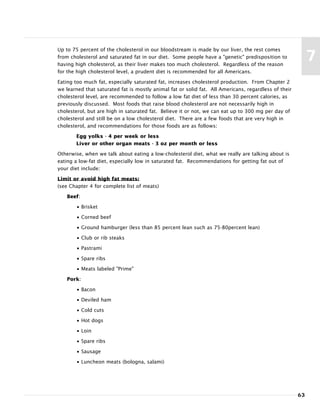 63
7
Up to 75 percent of the cholesterol in our bloodstream is made by our liver, the rest comes
from cholesterol and saturated fat in our diet. Some people have a "genetic" predisposition to
having high cholesterol, as their liver makes too much cholesterol. Regardless of the reason
for the high cholesterol level, a prudent diet is recommended for all Americans.
Eating too much fat, especially saturated fat, increases cholesterol production. From Chapter 2
we learned that saturated fat is mostly animal fat or solid fat. All Americans, regardless of their
cholesterol level, are recommended to follow a low fat diet of less than 30 percent calories, as
previously discussed. Most foods that raise blood cholesterol are not necessarily high in
cholesterol, but are high in saturated fat. Believe it or not, we can eat up to 300 mg per day of
cholesterol and still be on a low cholesterol diet. There are a few foods that are very high in
cholesterol, and recommendations for those foods are as follows:
Egg yolks - 4 per week or less
Liver or other organ meats - 3 oz per month or less
Otherwise, when we talk about eating a low-cholesterol diet, what we really are talking about is
eating a low-fat diet, especially low in saturated fat. Recommendations for getting fat out of
your diet include:
Limit or avoid high fat meats:
(see Chapter 4 for complete list of meats)
Beef:
• Brisket
• Corned beef
• Ground hamburger (less than 85 percent lean such as 75-80percent lean)
• Club or rib steaks
• Pastrami
• Spare ribs
• Meats labeled "Prime"
Pork:
• Bacon
• Deviled ham
• Cold cuts
• Hot dogs
• Loin
• Spare ribs
• Sausage
• Luncheon meats (bologna, salami)
 