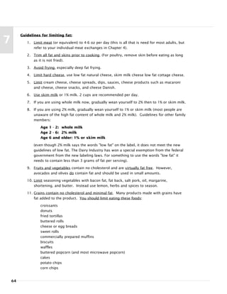 64
7
Guidelines for limiting fat:
1. Limit meat (or equivalent) to 4-6 oz per day (this is all that is need for most adults, but
refer to your individual meat exchanges in Chapter 4).
2. Trim all fat and skins prior to cooking. (For poultry, remove skin before eating as long
as it is not fried).
3. Avoid frying, especially deep fat frying.
4. Limit hard cheese, use low fat natural cheese, skim milk cheese low fat cottage cheese.
5. Limit cream cheese, cheese spreads, dips, sauces, cheese products such as macaroni
and cheese, cheese snacks, and cheese Danish.
6. Use skim milk or 1% milk. 2 cups are recommended per day.
7. If you are using whole milk now, gradually wean yourself to 2% then to 1% or skim milk.
8. If you are using 2% milk, gradually wean yourself to 1% or skim milk (most people are
unaware of the high fat content of whole milk and 2% milk). Guidelines for other family
members:
Age 1 - 2: whole milk
Age 2 - 6: 2% milk
Age 6 and older: 1% or skim milk
(even though 2% milk says the words "low fat" on the label, it does not meet the new
guidelines of low fat. The Dairy Industry has won a special exemption from the federal
government from the new labeling laws. For something to use the words "low fat" it
needs to contain less than 3 grams of fat per serving).
9. Fruits and vegetables contain no cholesterol and are virtually fat free. However,
avocados and olives do contain fat and should be used in small amounts.
10. Limit seasoning vegetables with bacon fat, fat back, salt pork, oil, margarine,
shortening, and butter. Instead use lemon, herbs and spices to season.
11. Grains contain no cholesterol and minimal fat. Many products made with grains have
fat added to the product. You should limit eating these foods:
croissants
donuts
fried tortillas
buttered rolls
cheese or egg breads
sweet rolls
commercially prepared muffins
biscuits
waffles
buttered popcorn (and most microwave popcorn)
cakes
potato chips
corn chips
 