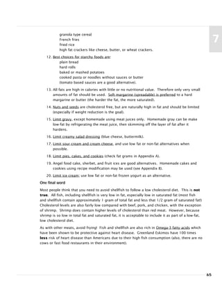 granola type cereal
French fries
fried rice
high fat crackers like cheese, butter, or wheat crackers.
12. Best choices for starchy foods are:
plain bread
hard rolls
baked or mashed potatoes
cooked pasta or noodles without sauces or butter
(tomato based sauces are a good alternative).
13. All fats are high in calories with little or no nutritional value. Therefore only very small
amounts of fat should be used. Soft margarine (spreadable) is preferred to a hard
margarine or butter (the harder the fat, the more saturated).
14. Nuts and seeds are cholesterol free, but are naturally high in fat and should be limited
(especially if weight reduction is the goal).
15. Limit gravy, except homemade using meat juices only. Homemade gray can be make
low-fat by refrigerating the meat juice, then skimming off the layer of fat after it
hardens.
16. Limit creamy salad dressing (blue cheese, buttermilk).
17. Limit sour cream and cream cheese, and use low fat or non-fat alternatives when
possible.
18. Limit pies, cakes, and cookies (check fat grams in Appendix A).
19. Angel food cake, sherbet, and fruit ices are good alternatives. Homemade cakes and
cookies using recipe modification may be used (see Appendix B).
20. Limit ice cream; use low fat or non-fat frozen yogurt as an alternative.
One final word
Most people think that you need to avoid shellfish to follow a low cholesterol diet. This is not
true. All fish, including shellfish is very low in fat, especially low in saturated fat (most fish
and shellfish contain approximately 1 gram of total fat and less that 1/2 gram of saturated fat!)
Cholesterol levels are also fairly low compared with beef, pork, and chicken, with the exception
of shrimp. Shrimp does contain higher levels of cholesterol than red meat. However, because
shrimp is so low in total fat and saturated fat, it is acceptable to include it as part of a low-fat,
low cholesterol diet.
As with other meats, avoid frying! Fish and shellfish are also rich in Omega-3 fatty acids which
have been shown to be protective against heart disease. Greenland Eskimos have 100 times
less risk of heart disease than Americans due to their high fish consumption (also, there are no
cows or fast food restaurants in their environment).
65
7
 