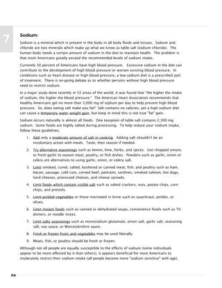 66
7
Sodium:
Sodium is a mineral which is present in the body in all body fluids and tissues. Sodium and
chloride are two minerals which make up what we know as table salt (sodium chloride). The
human body needs a certain amount of sodium in the diet to maintain health. The problem is
that most Americans greatly exceed the recommended levels of sodium intake.
Currently 30 percent of Americans have high blood pressure. Excessive sodium in the diet can
contribute to the development of high blood pressure or worsen existing blood pressure. In
conditions such as heart disease or high blood pressure, a low-sodium diet is a prescribed part
of treatment. There is on-going debate as to whether persons without high blood pressure
need to restrict sodium.
In a major study done recently in 52 areas of the world, it was found that "the higher the intake
of sodium, the higher the blood pressure." The American Heart Association recommends that
healthy Americans get no more than 3,000 mg of sodium per day to help prevent high blood
pressure. So, does eating salt make you fat? Salt contains no calories, yet a high sodium diet
can cause a temporary water weight gain, but keep in mind this is not true "fat" gain.
Sodium occurs naturally is almost all foods. One teaspoon of table salt contains 2,300 mg
sodium. Some foods are highly salted during processing. To help reduce your sodium intake,
follow these guidelines:
1. Add only a moderate amount of salt in cooking. Adding salt shouldn't be an
involuntary action with meals. Taste, then season if needed.
2. Try alternative seasonings such as lemon, lime, herbs, and spices. Use chopped onions
or fresh garlic to season meat, poultry, or fish dishes. Powders such as garlic, onion or
celery are alternatives to using garlic, onion, or celery salt.
3. Limit smoked, cured, salted, koshered or canned meat, fish, and poultry such as ham,
bacon, sausage, cold cuts, corned beef, pastrami, sardines, smoked salmon, hot dogs,
hard cheeses, processed cheeses, and cheese spreads.
4. Limit foods which contain visible salt such as salted crackers, nuts, potato chips, corn
chips, and pretzels.
5. Limit pickled vegetables or those marinated in brine such as sauerkraut, pickles, or
olives.
6. Limit instant foods such as canned or dehydrated soups, convenience foods such as TV
dinners, or noodle mixes.
7. Limit salty seasonings such as monosodium glutamate, onion salt, garlic salt, seasoning
salt, soy sauce, or Worcestershire sauce.
8. Fresh or frozen fruits and vegetables may be used liberally.
9. Meats, fish, or poultry should be fresh or frozen.
Although not all people are equally susceptible to the effects of sodium (some individuals
appear to be more affected by it than others), it appears beneficial for most Americans to
moderately restrict their sodium intake (all people become more "sodium sensitive" with age).
 