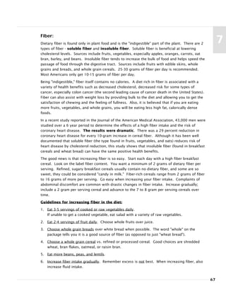 Fiber:
Dietary fiber is found only in plant food and is the "indigestible" part of the plant. There are 2
types of fiber - soluble fiber and insoluble fiber. Soluble fiber is beneficial at lowering
cholesterol levels. Sources include fruits, vegetables, especially apples, oranges, carrots, oat
bran, barley, and beans. Insoluble fiber tends to increase the bulk of food and helps speed the
passage of food through the digestive tract. Sources include fruits with edible skins, whole
grains and breads, and whole grain cereals. 25-30 grams of fiber per day is recommended.
Most Americans only get 10-15 grams of fiber per day.
Being "indigestible," fiber itself contains no calories. A diet rich in fiber is associated with a
variety of health benefits such as decreased cholesterol, decreased risk for some types of
cancer, especially colon cancer (the second leading cause of cancer death in the United States).
Fiber can also assist with weight loss by providing bulk to the diet and allowing you to get the
satisfaction of chewing and the feeling of fullness. Also, it is believed that if you are eating
more fruits, vegetables, and whole grains, you will be eating less high fat, calorically dense
foods.
In a recent study reported in the Journal of the American Medical Association, 43,000 men were
studied over a 6 year period to determine the effects of a high fiber intake and the risk of
coronary heart disease. The results were dramatic. There was a 29 percent reduction in
coronary heart disease for every 10-gram increase in cereal fiber. Although it has been well
documented that soluble fiber (the type found in fruits, vegetables, and oats) reduces risk of
heart disease by cholesterol reduction, this study shows that insoluble fiber (found in breakfast
cereals and wheat bread) can have the same positive health benefits.
The good news is that increasing fiber is so easy. Start each day with a high fiber breakfast
cereal. Look on the label fiber content. You want a minimum of 2 grams of dietary fiber per
serving. Refined, sugary breakfast cereals usually contain no dietary fiber, and some are so
sweet, they could be considered "candy in milk." Fiber-rich cereals range from 2 grams of fiber
to 16 grams of more per serving. Go easy when increasing your fiber intake. Complaints of
abdominal discomfort are common with drastic changes in fiber intake. Increase gradually;
include a 2 gram per serving cereal and advance to the 7 to 8 gram per serving cereals over
time.
Guidelines for increasing fiber in the diet:
1. Eat 3-5 servings of cooked or raw vegetables daily.
If unable to get a cooked vegetable, eat salad with a variety of raw vegetables.
2. Eat 2-4 servings of fruit daily. Choose whole fruits over juice.
3. Choose whole grain breads over white bread when possible. The word "whole" on the
package tells you it is a good source of fiber (as opposed to just "wheat bread").
4. Choose a whole grain cereal vs. refined or processed cereal. Good choices are shredded
wheat, bran flakes, oatmeal, or raisin bran.
5. Eat more beans, peas, and lentils.
6. Increase fiber intake gradually. Remember excess is not best. When increasing fiber, also
increase fluid intake.
67
7
 