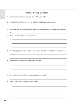 68
7
Chapter 7 Study Questions
1. Cholesterol is only found in animal foods. True or False
2. A total cholesterol level for a 25 year old male of 223mg/dl is considered.
3. Most foods that raise blood cholesterol are not necessarily high in cholesterol, but are high
in
4. Name 3 ways to reduce the fat in your diet.
a.
b.
c.
5. Why should a person reduce salt or sodium in the diet, if there is no history of high blood
pressure?
6. Name 3 ways to reduce salt or sodium in your diet.
a.
b.
c.
7. Why is fiber recommended for people trying to lose weight?
8. Name 4 foods which are good sources of fiber.
a.
b.
c.
d.
 