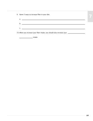 9. Name 3 ways to increase fiber in your diet.
a.
b.
c.
10. When you increase your fiber intake, you should also increase your
intake
69
7
 