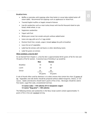 73
8
Breakfast items:
• Waffles or pancakes with toppings other than butter or syrup (take melted butter off
steam table). Recommend fuit toppings such as applesauce or sliced fruit.
• Toasted English muffins or bagels instead of donuts
• Low-fat sandwiches such as roast turkey breast with low-fat thousand island on pita
bread, whole wheat, or rye.
• Vegetarian sandwiches
• Yogurt with fruit
• Whole grain cereal, hot cereals and grits without added butter
• Leave one egg yolk out of a 2 egg omelet
• Position fresh fruit, cereals, yogurt, breads before the grill at breakfast
• Leave fat out of vegetables
• Label low-fat entrees with red hearts or other identifying marks
• Label fat grams on entrees
What constitutes a low-fat diet?
As we learned from Chapter 2, a low-fat diet is approximately 60-65 grams of fat for men and
50 grams of fat for women. A practical way of dividing it up would be:
Men Women
Breakfast 10 10
Lunch 25 20
Dinner 25 20
60 grams 50 grams
A rule of thumb often used by dietitians is to select entrees that contain less than 15 grams of
fat. Vegetables and side dishes should be prepared without added margarine, cheese, or rich
sauces. Salads and desserts should total 5 grams of fat or less. Beverages should be calorie
free (water, sugar-free soda, unsweetened iced tea).
12 ounce soda = 150 calories (9-12 teaspoons sugar)
12 ounce "bug juice" = 160 calories
The following entrees and sandwiches in the Navy recipe system contain approximately 15
grams of fat or less per standard serving.
 