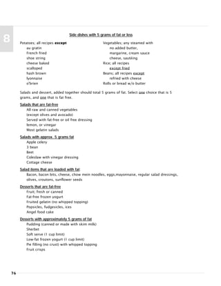 76
8 Potatoes; all recipes except
au gratin
French fried
shoe string
cheese baked
scalloped
hash brown
lyonnaise
o'brien
Vegetables; any steamed with
no added butter,
margarine, cream sauce
cheese, sautéing
Rice; all recipes
except fried
Beans; all recipes except
refried with cheese
Rolls or bread w/o butter
Side dishes with 5 grams of fat or less
Salads and dessert, added together should total 5 grams of fat. Select one choice that is 5
grams, and one that is fat free.
Salads that are fat-free
All raw and canned vegetables
(except olives and avocado)
Served with fat-free or oil free dressing
lemon, or vinegar
Most gelatin salads
Salads with approx. 5 grams fat
Apple celery
3 bean
Beet
Coleslaw with vinegar dressing
Cottage cheese
Salad items that are loaded with fat:
Bacon, bacon bits, cheese, chow mein noodles, eggs,mayonnaise, regular salad dressings,
olives, croutons, sunflower seeds
Desserts that are fat-free
Fruit; fresh or canned
Fat-free frozen yogurt
Fruited gelatin (no whipped topping)
Popsicles, fudgesicles, ices
Angel food cake
Desserts with approximately 5 grams of fat
Pudding (canned or made with skim milk)
Sherbet
Soft serve (1 cup limit)
Low-fat frozen yogurt (1 cup limit)
Pie filling (no crust) with whipped topping
Fruit crisps
 