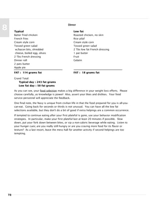 78
8 Typical
Batter fried chicken
French fries
Cream style corn
Tossed green salad
w/bacon bits, shredded
cheese, boiled egg, olives
2 Tbs French dressing
Dinner roll
2 pats butter
Apple pie
FAT : 114 grams fat
Low fat
Roasted chicken, no skin
Rice pilaf
Cream style corn
Tossed green salad
2 Tbs low fat French dressing
1 pat butter
Fruit
Gelatin
FAT : 18 grams fat
Dinner
Grand Total:
Typical day : 243 fat grams
Low fat day : 50 fat grams
As you can see, your food selection makes a big difference in your weight loss efforts. Please
choose carefully, as knowledge is power! Also, assert your likes and dislikes. Your food
service personnel will appreciate the feedback.
One final note, the Navy is unique from civilian life in that the food prepared for you is all-you-
can-eat. Going back for seconds or thirds is not unusual. You can have all the low fat
selections available, but they don't do a bit of good if extra helpings are a common occurrence.
If tempted to continue eating after your first plateful is gone, use your behavior modification
strategies. In particular, make your first plateful last at least 20 minutes if possible. Slow
down, put your fork down between bites, or sip a non-caloric beverage while eating. Listen to
your hunger cues; are you really still hungry or are you craving more food for its flavor or
texture? As a last resort, leave the mess hall for another activity if second helpings are too
tempting.
 
