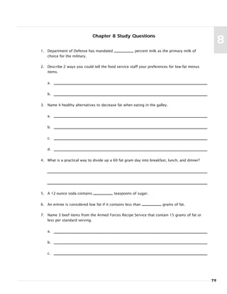Chapter 8 Study Questions
1. Department of Defense has mandated percent milk as the primary milk of
choice for the military.
2. Describe 2 ways you could tell the food service staff your preferences for low-fat menus
items.
a.
b.
3. Name 4 healthy alternatives to decrease fat when eating in the galley.
a.
b.
c.
d.
4. What is a practical way to divide up a 60 fat gram day into breakfast, lunch, and dinner?
5. A 12-ounce soda contains teaspoons of sugar.
6. An entree is considered low fat if it contains less than grams of fat.
7. Name 3 beef items from the Armed Forces Recipe Service that contain 15 grams of fat or
less per standard serving.
a.
b.
c.
79
8
 