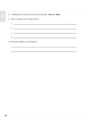 80
8
8. A hamburger can easily fit into a low fat meal plan. True or False.
9. Name 4 salad bar items loaded with fat.
a.
b.
c.
d.
10. Describe a healthy, low fat breakfast.
 