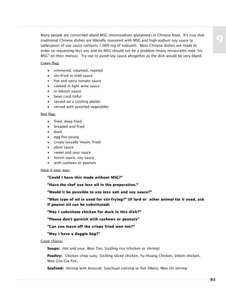 Many people are concerned about MSG (monosodium glutamate) in Chinese food. It's true that
traditional Chinese dishes are liberally seasoned with MSG and high-sodium soy sauce (a
tablespoon of soy sauce contains 1,000 mg of sodium!). Most Chinese dishes are made to
order so requesting less soy and no MSG should not be a problem (many restaurants note "no
MSG" on their menus). Try not to avoid soy sauce altogether as the dish would be very bland.
Green flag:
• simmered, steamed, roasted
• stir-fried in mild sauce
• hot and spicy tomato sauce
• cooked in light wine sauce
• in lobster sauce
• bean curd (tofu)
• served on a sizzling platter
• served with assorted vegetables
Red flag:
• fried, deep fried
• breaded and fried
• duck
• egg foo young
• crispy (usually means fried)
• plum sauce
• sweet and sour sauce
• hoisin sauce, soy sauce
• with cashews or peanuts
Have it your way:
"Could I have this made without MSG?"
"Have the chef use less oil in the preparation."
"Would it be possible to use less salt and soy sauce?"
"What type of oil is used for stir-frying?" (if lard or other animal fat it used, ask
if peanut oil can be substituted)
"May I substitute chicken for duck in this dish?"
"Please don't garnish with cashews or peanuts"
"Can you leave off the crispy fried won ton?"
"May I have a doggie bag?"
Good choice:
Soups: Hot and sour, Won Ton, Sizzling rice (chicken or shrimp)
Poultry: Chicken chop suey, Sizzling sliced chicken, Yu Hsiang Chicken, Velvet chicken,
Moo Goo Gia Pan,
Seafood: Shrimp with broccoli, Szechuan (shrimp or fish fillets), Moo shi shrimp
83
9
 