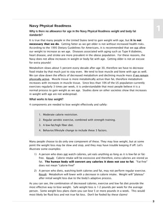 3
1
Navy Physical Readiness
Why is there no allowance for age in the Navy Physical Readiness weight and body fat
standards?
It is true that many people in the United States tend to gain weight with age, but it is not
necessary that we do. Getting fatter as we get older is not without increased health risks.
According to the 1995 Dietary Guidelines for Americans, it is recommended that we not allow
our weight to increase as we age. Diseases associated with aging such as Type II diabetes,
heart disease, and stroke are more prevalent in the obese population. For these reasons, the
Navy does not allow increases in weight or body fat with age. Getting older is not an excuse
for extra pounds!
Metabolism slows about 5 percent every decade after age 30, therefore we have to decrease
food intake by that much just to stay even. We tend to lose muscle and bone with age as well.
We can slow down the effects of decreased metabolism and declining muscle mass if we remain
physically active. Muscle tissue is more metabolically active than fat, therefore metabolism
increases with increases in muscle tissue. Since less than 10% of the US population currently
exercises regularly 3 times per week, it is understandable that most people believe it is a
normal process to gain weight as we age. Studies done on other societies show that increases
in weight with age are not widespread.
What works to lose weight?
4 components are needed to lose weight effectively and safely:
1. Moderate calorie restriction.
2. Regular aerobic exercise, combined with strength training.
3. A low-fat/high fiber diet.
4. Behavior/lifestyle change to include these 3 factors.
Many people choose to do only one component of these. They may lose weight, but at some
point the weight loss may be slow and stop, and they may have trouble keeping if off. Let's
illustrate some examples:
1) A person who does not watch calories, yet eats anything as long as it is low-fat or fat-
free. Result: Calorie intake will be excessive and therefore, extra calories are stored as
fat. The human body will convert any calories it does not use to fat. "Fat-free"
does not mean "calorie-free!"
2) A person who diets, watching both calories and fat, may not perform regular exercise.
Result: Metabolism will lower with a decrease in calorie intake. Weight will "plateau"
after initial weight loss due to the body's adaptive process.
As you can see, the combination of decreased calories, exercise and low fat diet provide the
most effective way to lose weight. Safe weight loss is 1-2 pounds per week for the average
person. Some weight loss plans claim you can lose 5 or more pounds in a week. This would
most likely be fluid loss and not true fat loss. Don't be fooled by these claims!
 