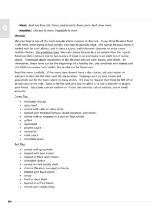 84
9
Meat: Beef and broccoli, Twice cooked pork, Roast pork, Beef chow mein,
Noodles: Chicken lo mein, Vegetable lo mein
Mexican
Mexican food is one of the most popular ethnic cuisines in America. If you think Mexican food
is off limits when trying to lose weight, you may be partially right. The typical Mexican menu is
loaded with fat and calories, and it takes a savvy, well-informed consumer to make some
healthy choices. On a positive note, Mexican cuisine focuses less on protein than the typical
American diet (compare one to two ounces of meat in an enchilada to an eight to ten ounce
steak). Traditional staple ingredients of the Mexican diet are corn, beans, and chilies. By
themselves, these items can be the beginnings of a healthy diet, yet combined with cheese and
lard (chili con queso, taco shells), the results can be disastrous.
Read the menu carefully. If the menu item doesn't have a description, ask your waiter or
waitress to describe the item, and the preparation. Toppings such as sour cream and
guacamole can be the main culprit in many dishes. It's easy to request that those be left off or
at least put on the side. Salsa is fat-free and very low in calories, so use it liberally to season
your foods. Salsa does contain sodium so if your diet restricts salt or sodium, use in small
amounts.
Green flag:
• shredded chicken
• spicy beef
• served with salsa or salsa verde
• topped with shredded lettuce, diced tomatoes, and onions
• served with or wrapped in a corn or flour tortilla
• grilled
• marinated
• picante sauce
• simmered
• mole sauce
• enchilada sauce
Red flag:
• served with guacamole
• topped with sour cream
• topped or filled with cheese
• shredded cheese
• served in fried tortilla shell
• chorizo (Mexican sausage) or bacon
• topped with black olives
• crispy
• fried or deep fried
• layered in refried beans
• served over tortilla chips
 
