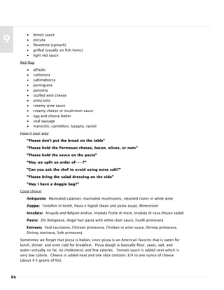 86
9
• lemon sauce
• piccata
• florentine (spinach)
• grilled (usually on fish items)
• light red sauce
Red flag:
• alfredo
• carbonara
• saltimabocca
• parmigiana
• pancetta
• stuffed with cheese
• prosciutto
• creamy wine sauce
• creamy cheese or mushroom sauce
• egg and cheese batter
• veal sausage
• manicotti, cannelloni, lasagna, ravioli
Have it your way:
"Please don't put the bread on the table"
"Please hold the Parmesan cheese, bacon, olives, or nuts"
"Please hold the sauce on the pasta"
"May we split an order of-------?"
"Can you ask the chef to avoid using extra salt?"
"Please bring the salad dressing on the side"
"May I have a doggie bag?"
Good choice:
Antipasto: Marinated calamari, marinated mushrooms, steamed clams in white wine
Zuppa: Tortellini in broth, Pasta e fagioli (bean and pasta soup), Minestrone
Insalata: Arugula and Belgian endive, Insalata frutte di mare, Insalata di casa (house salad)
Pasta: Ziti Bolognese, Angel hair pasta with white clam sauce, Fusilli primavera
Entrees: Veal cacciatore, Chicken primavera, Chicken in wine sauce, Shrimp primavera,
Shrimp marinara, Sole primavera
Sometimes we forget that pizza is Italian, since pizza is an American favorite that is eaten for
lunch, dinner, and even cold for breakfast. Pizza dough is basically flour, yeast, salt, and
water--virtually no fat, no cholesterol, and few calories. Tomato sauce is added next which is
very low calorie. Cheese is added next and one slice contains 3/4 to one ounce of cheese
(about 4-5 grams of fat).
 