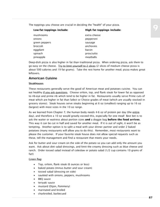 The toppings you choose are crucial in deciding the "health" of your pizza.
Low-fat toppings include: High fat toppings include:
mushrooms extra cheese
onions pepperoni
green peppers sausage
broccoli anchovies
eggplant bacon
spinach prosciutto
pineapple meatballs
Deep-dish pizza is also higher in fat than traditional pizza. When ordering pizza, ask them to
go easy on the cheese. Try to limit yourself to 2 slices (2 slices of medium cheese pizza is
about 500 calories and 19 fat grams). Take the rest home for another meal; pizza makes great
leftovers.
American Cuisine
Steakhouses
These restaurants generally serve the good ol' American meat and potatoes cuisine. You can
eat healthy if you ask questions. Choose sirloin, top, and flank steak for lower fat as opposed
to rib-eye and prime rib which tend to be higher in fat. Restaurants usually serve Prime cuts of
meat which are higher in fat than Select or Choice grades of meat (which are usually stocked in
grocery stores). Steak houses serve steaks beginning at 6 oz (smallest) ranging up to 16 oz
(largest) with most sizes in the 10 oz range.
As we learned from Chapter 7, the human body needs 4-6 oz of protein per day (the entire
day), and therefore a 10 oz would greatly exceed this, especially for one meal! Best bet is to
ask the waiter or waitress about portion sizes and a doggie bag before the food arrives.
This way it can be cut in half and saved for another meal. If it is out of sight, it won't be as
tempting. Another option is to split a meal with your dinner partner and order 2 baked
potatoes (many restaurants will allow you to do this). Remember, most restaurants want to
please the customer. If your favorite steak house does not allow special requests such as
these, tell the management and find a restaurant that meets your needs.
Ask for butter and sour cream on the side of the potato so you can add only the amount you
want. Ask about diet salad dressings, and limit the creamy dressing such as blue cheese and
ranch. Order tossed salad instead of coleslaw or potato salad (1/2 cup contains 10 grams of
fat!)
Green flag:
• Top, sirloin, flank steak (6 ounces or less)
• baked potato (minus butter and sour cream)
• tossed salad (dressing on side)
• sautéed with onions, peppers, mushrooms
• BBQ sauce
• teriyaki sauce
• mustard (Dijon, Pommery)
• marinated and broiled
• charbroiled, barbecued
87
9
 