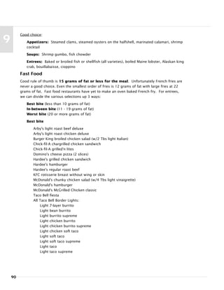 90
9
Good choice:
Appetizers: Steamed clams, steamed oysters on the halfshell, marinated calamari, shrimp
cocktail
Soups: Shrimp gumbo, fish chowder
Entrees: Baked or broiled fish or shellfish (all varieties), boiled Maine lobster, Alaskan king
crab, bouillabaisse, cioppino
Fast Food
Good rule of thumb is 15 grams of fat or less for the meal. Unfortunately French fries are
never a good choice. Even the smallest order of fries is 12 grams of fat with large fries at 22
grams of fat. Fast food restaurants have yet to make an oven baked French fry. For entrees,
we can divide the various selections up 3 ways:
Best bite (less than 10 grams of fat)
In-between bite (11 - 19 grams of fat)
Worst bite (20 or more grams of fat)
Best bite
Arby's light roast beef deluxe
Arby's light roast chicken deluxe
Burger King broiled chicken salad (w/2 Tbs light Italian)
Chick-fil-A chargrilled chicken sandwich
Chick-fil-A grilled'n lites
Domino's cheese pizza (2 slices)
Hardee's grilled chicken sandwich
Hardee's hamburger
Hardee's regular roast beef
KFC rotisserie breast without wing or skin
McDonald's chunky chicken salad (w/4 Tbs light vinaigrette)
McDonald's hamburger
McDonald's McGrilled Chicken classic
Taco Bell fiesta
All Taco Bell Border Lights:
Light 7-layer burrito
Light bean burrito
Light burrito supreme
Light chicken burrito
Light chicken burrito supreme
Light chicken soft taco
Light soft taco
Light soft taco supreme
Light taco
Light taco supreme
 