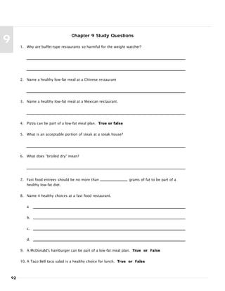92
9
Chapter 9 Study Questions
1. Why are buffet-type restaurants so harmful for the weight watcher?
2. Name a healthy low-fat meal at a Chinese restaurant
3. Name a healthy low-fat meal at a Mexican restaurant.
4. Pizza can be part of a low-fat meal plan. True or false
5. What is an acceptable portion of steak at a steak house?
6. What does "broiled dry" mean?
7. Fast food entrees should be no more than grams of fat to be part of a
healthy low-fat diet.
8. Name 4 healthy choices at a fast food restaurant.
a
b.
c.
d.
9. A McDonald's hamburger can be part of a low-fat meal plan. True or False
10. A Taco Bell taco salad is a healthy choice for lunch. True or False
 