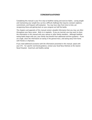 CONGRATULATIONS!
Completing this manual is your first step to healthier eating and exercise habits. Losing weight
and maintaining your weight loss can be a difficult challenge that requires constant vigilance,
commitment, and frequent self-evaluation. You may have slips from time to time, yet
recognizing these and getting back on your program are half the battle.
The chapters and appendix of this manual contain valuable information that you may use often
throughout your Navy career. Refer to it regularly. If you are married, you may want to share
the information in this manual with your spouse or other family members. Although healthier
eating habits begin with you, your family may benefit from additional nutrition guidance. If you
are single, share the information on eating in the general mess, and eating away from home
with friends or shipmates.
If you need additional assistance with the information presented in this manual, speak with
your CFC. For specific nutritional guidance, contact your local Navy Dietitian at the nearest
Naval Hospital. Good luck and healthy eating!
 