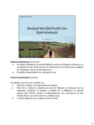 1ο
Δίωρο
Θεματική ενότητα 2
Δημιουργία Πέτρος Μιχαηλίδης - Δάσκαλος
Διωγμοί και εξάπλωση του
Χριστιανισμού
Ομαδική αξιολόγηση (10 λεπτά)
● Οι ομάδες ταξινομούν (με κλειστά βιβλία) τα αίτια των διωγμών ανάλογα με το
αν οφείλονται στην πίστη και ζωή των Χριστιανών ή σε προσωπικό συμφέρον
και προλήψεις (φύλλο 4ης δραστηριότητας)
● Οι ομάδες παρουσιάζουν την ταξινόμησή τους
Ατομική αξιολόγηση (5 λεπτά)
Οι μαθητές απαντούν στο τετράδιό τους
1. Ποιο ήταν το θέμα που παρουσιάστηκε σήμερα;
2. Ποια ήταν η στάση των Χριστιανών κατά την διάρκεια των διωγμών και του
μαρτυρίου; (μπορούν να ανοίξουν τα βιβλία και να διαβάσουν τα σχετικά
κείμενα (σελ. 29-30) ωστόσο, οι δραστηριότητες που σχετίζονται με τους
πίνακες δίνουν την γενική εικόνα της στάσης τους)
3. Τι είδους διάκριση είναι το κάθε ένα από τα αίτια;
6
 