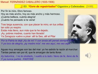 ♫ 03. “Coro de repatriados” Gigantes y Cabezudos: [3:00]
Manuel FERNÁNDEZ CABALLERO (1835-1906)
Por fin te miro, Ebro famoso.
Hoy es más ancho, hoy es más ancho y más hermoso.
¡Cuánta belleza, cuánta alegría!
¡Cuánto he pensado si te vería!
Tras larga ausencia, con que placer te miro; en tus orillas
tan sólo yo respiro
Estás más lleno, aun más que te he dejado.
¡Ay, pobres madres, cuanto han llorado!
Ya Zaragoza vuelvo a pisar: allí la Seo, allí el Pilar
Por la Patria te dejé ¡Ay de mí! Y con ansia allí pensé siempre en ti.
Y ya loco de alegría, ¡ay madre mía! me veo aquí, me veo aquí.
Aguas muy amargas son las del mar: yo he sabido la razón al marchar:
Tantas penas van por él, que le amargan de tanto llorar.
Ay baturrica, / no te olvidado, / vuelto a tu lado / lleno de fe, lleno de fe.
Y ya nunca partiré, PARTIRÉ
 