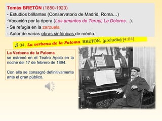 La Verbena de la Paloma
se estrenó en el Teatro Apolo en la
noche del 17 de febrero de 1894.
Con ella se consagró definitivamente
ante el gran público.
Tomás BRETÓN (1850-1923)
- Estudios brillantes (Conservatorio de Madrid, Roma…)
-Vocación por la ópera (Los amantes de Teruel, La Dolores…).
- Se refugia en la zarzuela
- Autor de varias obras sinfónicas de mérito.
 