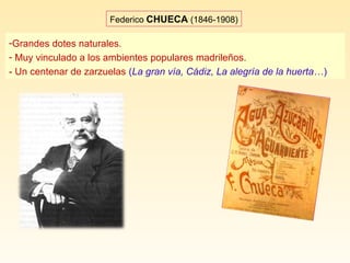 Federico CHUECA (1846-1908)
-Grandes dotes naturales.
- Muy vinculado a los ambientes populares madrileños.
- Un centenar de zarzuelas (La gran vía, Cádiz, La alegría de la huerta…)
 