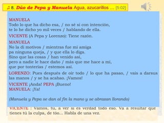 ♫ 8. Dúo de Pepa y Manuela Agua, azucarillos … [5:02]
 PEPA /  MANUELA
CORO: (Silencio, que va a haber cuestión; la cosa merece prestar
atención)
MANUELA (amenazante)
Tú sin duda te has creído / que yo soy una cualquiera,
porque tú tienes un puesto / y yo voy con la vasera.
Pero ya saben lo que eres / más de dos y más de tres,
porque tú eres una cosa... / que ya sabes tú lo que es.
(La gente sujeta a Pepa)
 
Déjenla ustedes, / no la contengan,
que esa me teme / más que a un nublao,
y estoy segura / que si la dejan,
no va conmigo / a ningún lao.
PEPA: ¿Que no?
MANUELA: ¡Que no, qué no!
PEPA
Ya te dije yo esta noche / que en seguida que te viera
te arrancaba el añadido / por chismosa y embustera.
Si tuvieras un poquito / de vergüenza y diznidá,
no pasabas por mi puesto / con la cara levanta.
 MANUELA
No te pongas tantos moños, / que a pesar de tu honradez,
a la calle de Quiñones / te han llevao más de una vez.
 PEPA
Pero a mí entoavía / en la procesión,
no han venido a invitarme / pa ir de pendón.
 CORO: ¡Já, já, já, já! ¡Qué bueno va!
MANUELA y PEPA (Amenazándose)
Tú no tienes ni decoro, / ni principios, ni vergüenza,
y si vuelves a mirarme / te voy a arrancar la trenza.
Ya no quiero más palique, / conque en facha ponte ya,
que esta noche no te salva / ni la paz y caridá.
CORO: (...¡A que la atiza!¡A que la da!)
(Llegan Lorenzo y Vicente)
LORENZO (A Pepa): Vamos a ver, ¿qué ha pasao?
PEPA: No ha pasao ná.
VICENTE: (A Manuela) ¿Qué haces tú aquí?
MANUELA: ¡Ya lo ves: petrificá!
LORENZO: (A Pepa) Vamos, tú, ¿qué ha sucedido aquí? Que yo quió
saberlo, ¿sabes? A decirlo todo.
 
PEPA:
Bien sabes que la Manuela / anda buscando cuestión;
yo estoy tranquila en mi puesto / yo no la busco.
LORENZO: Tiene razón
PEPA:
Que ella no me insulte, / que yo no la falto;
pero si me ofende / tres muelas la salto.
Esto es lo que ha habido, / pregunta y verás.
  ¡Fíate de las amigas / que una quiso más,
y con este pago / al fin te verás!
VICENTE : Vamos, tú, a ver si es verdad todo eso. Va a resultar que
tienes tú la culpa, de tóo... Habla de una vez.
  
MANUELA
Todo lo que ha dicho esa, / no sé si con intención,
te lo he dicho yo mil veces / hablando de ella.
VICENTE (A Pepa y Lorenzo): Tiene razón.
MANUELA
No la di motivos / mientras fue mi amiga
pa ninguna queja, / y que ella lo diga.
Sino que las cosas / han venido así,
pero a nadie le hace daño / más que me hace a mí,
que por tonterías / estemos así.
LORENZO: Pues después de oír todo / lo que ha pasao, / vais a darsus
las manos / y se ha acabao. ¡Vamos! 
VICENTE ¡Anda! PEPA ¡Bueno!
MANUELA: ¡Ya!
 
(Manuela y Pepa se dan al fin la mano y se abrazan llorando)
 
