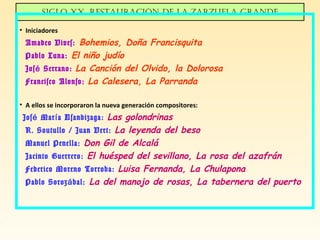 Siglo XX. ReStauRación de la zaRzuela gRande
• Iniciadores
Amadeo Vives: Bohemios, Doña Francisquita
Pablo Luna: El niño judío
Jos Serrano:é La Canción del Olvido, la Dolorosa
Francisco Alonso: La Calesera, La Parranda
• A ellos se incorporaron la nueva generación compositores:
Jos Mar a Usandizaga:é í Las golondrinas
R. Soutullo / Juan Vert: La leyenda del beso
Manuel Penella: Don Gil de Alcalá
Jacinto Guerrero: El huésped del sevillano, La rosa del azafrán
Federico Moreno Torroba: Luisa Fernanda, La Chulapona
Pablo Soroz bal:á La del manojo de rosas, La tabernera del puerto
 
