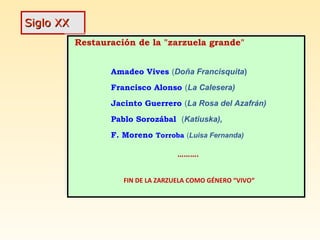 Siglo XXSiglo XX
Restauración de la "zarzuela grande"
Amadeo Vives (Doña Francisquita)
Francisco Alonso (La Calesera)
Jacinto Guerrero (La Rosa del Azafrán)
Pablo Sorozábal (Katiuska),
F. Moreno Torroba (Luisa Fernanda)
……….
FIN DE LA ZARZUELA COMO GÉNERO “VIVO“
Restauración de la "zarzuela grande"
Amadeo Vives (Doña Francisquita)
Francisco Alonso (La Calesera)
Jacinto Guerrero (La Rosa del Azafrán)
Pablo Sorozábal (Katiuska),
F. Moreno Torroba (Luisa Fernanda)
……….
FIN DE LA ZARZUELA COMO GÉNERO “VIVO“
 