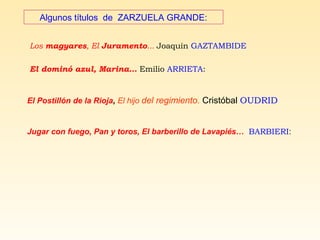 Algunos títulos de ZARZUELA GRANDE:
Los magyares, El Juramento... Joaquín GAZTAMBIDE
El dominó azul, Marina… Emilio ARRIETA:
El Postillón de la Rioja, El hijo del regimiento. Cristóbal OUDRID
Jugar con fuego, Pan y toros, El barberillo de Lavapiés… BARBIERI:
 