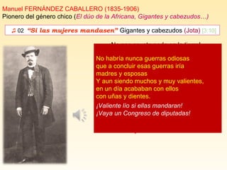 ♫ 02. “Si las mujeres mandasen” Gigantes y cabezudos (Jota) [3:10]
Manuel FERNÁNDEZ CABALLERO (1835-1906)
Pionero del género chico (El dúo de la Africana, Gigantes y cabezudos…)
¡No nos asusta nada en la tierra!
¡¡Guerra les gusta, pues haya guerra!!
Los hombres todos son muy bribones.
¡Ea! a ponerse los pantalones. [...]
¡¡ guerra, guerra!!
Si las mujeres mandasen (bis)
en vez de mandar los hombres,
serían balsas de aceite,
los pueblos y las naciones.
los pueblos y las naciones
si las mujeres mandasen.
No habría nunca guerras odiosas
que a concluir esas guerras iría
madres y esposas
Y aun siendo muchos y muy valientes,
en un día acababan con ellos
con uñas y dientes.
¡Valiente lío si ellas mandaran!
¡Vaya un Congreso de diputadas!
 