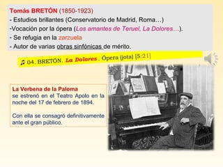 La Verbena de la Paloma
se estrenó en el Teatro Apolo en la
noche del 17 de febrero de 1894.
Con ella se consagró definitivamente
ante el gran público.
Tomás BRETÓN (1850-1923)
- Estudios brillantes (Conservatorio de Madrid, Roma…)
-Vocación por la ópera (Los amantes de Teruel, La Dolores…).
- Se refugia en la zarzuela
- Autor de varias obras sinfónicas de mérito.
 