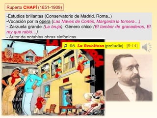 Ruperto CHAPÍ (1851-1909)
-Estudios brillantes (Conservatorio de Madrid. Roma..)
-Vocación por la ópera (Las Naves de Cortés, Margarita la tornera…)
- Zarzuela grande (La bruja). Género chico (El tambor de granaderos, El
rey que rabió…)
- Autor de notables obras sinfónicas.
 