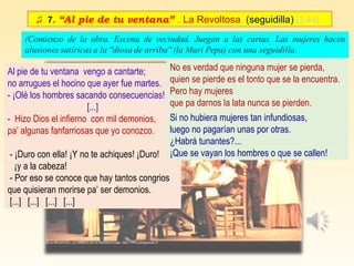 ♫ 7. “Al pie de tu ventana” . La Revoltosa (seguidilla) [3:44]
Al pie de tu ventana vengo a cantarte;
no arrugues el hocino que ayer fue martes.
- ¡Olé los hombres sacando consecuencias!
[...]
- Hizo Dios el infierno con mil demonios,
pa’ algunas fanfarriosas que yo conozco.
- ¡Duro con ella! ¡Y no te achiques! ¡Duro!
¡y a la cabeza!
- Por eso se conoce que hay tantos congrios
que quisieran morirse pa’ ser demonios.
[...] [...] [...] [...]
No es verdad que ninguna mujer se pierda,
quien se pierde es el tonto que se la encuentra.
Pero hay mujeres
que pa darnos la lata nunca se pierden.
Si no hubiera mujeres tan infundiosas,
luego no pagarían unas por otras.
¿Habrá tunantes?...
¡Que se vayan los hombres o que se callen!
 