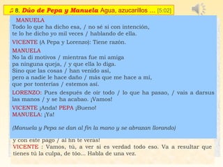♫ 8. Dúo de Pepa y Manuela Agua, azucarillos … [5:02]
 PEPA /  MANUELA
CORO: (Silencio, que va a haber cuestión; la cosa merece prestar
atención)
MANUELA (amenazante)
Tú sin duda te has creído / que yo soy una cualquiera,
porque tú tienes un puesto / y yo voy con la vasera.
Pero ya saben lo que eres / más de dos y más de tres,
porque tú eres una cosa... / que ya sabes tú lo que es.
(La gente sujeta a Pepa)
 
Déjenla ustedes, / no la contengan,
que esa me teme / más que a un nublao,
y estoy segura / que si la dejan,
no va conmigo / a ningún lao.
PEPA: ¿Que no?
MANUELA: ¡Que no, qué no!
PEPA
Ya te dije yo esta noche / que en seguida que te viera
te arrancaba el añadido / por chismosa y embustera.
Si tuvieras un poquito / de vergüenza y diznidá,
no pasabas por mi puesto / con la cara levanta.
 MANUELA
No te pongas tantos moños, / que a pesar de tu honradez,
a la calle de Quiñones / te han llevao más de una vez.
 PEPA
Pero a mí entoavía / en la procesión,
no han venido a invitarme / pa ir de pendón.
 CORO: ¡Já, já, já, já! ¡Qué bueno va!
MANUELA y PEPA (Amenazándose)
Tú no tienes ni decoro, / ni principios, ni vergüenza,
y si vuelves a mirarme / te voy a arrancar la trenza.
Ya no quiero más palique, / conque en facha ponte ya,
que esta noche no te salva / ni la paz y caridá.
CORO: (...¡A que la atiza!¡A que la da!)
(Llegan Lorenzo y Vicente)
LORENZO (A Pepa): Vamos a ver, ¿qué ha pasao?
PEPA: No ha pasao ná.
VICENTE: (A Manuela) ¿Qué haces tú aquí?
MANUELA: ¡Ya lo ves: petrificá!
LORENZO: (A Pepa) Vamos, tú, ¿qué ha sucedido aquí? Que yo quió
saberlo, ¿sabes? A decirlo todo.
 
PEPA:
Bien sabes que la Manuela / anda buscando cuestión;
yo estoy tranquila en mi puesto / yo no la busco.
LORENZO: Tiene razón
PEPA:
Que ella no me insulte, / que yo no la falto;
pero si me ofende / tres muelas la salto.
Esto es lo que ha habido, / pregunta y verás.
  ¡Fíate de las amigas / que una quiso más,
y con este pago / al fin te verás!
VICENTE : Vamos, tú, a ver si es verdad todo eso. Va a resultar que
tienes tú la culpa, de tóo... Habla de una vez.
  MANUELA
Todo lo que ha dicho esa, / no sé si con intención,
te lo he dicho yo mil veces / hablando de ella.
VICENTE (A Pepa y Lorenzo): Tiene razón.
MANUELA
No la di motivos / mientras fue mi amiga
pa ninguna queja, / y que ella lo diga.
Sino que las cosas / han venido así,
pero a nadie le hace daño / más que me hace a mí,
que por tonterías / estemos así.
LORENZO: Pues después de oír todo / lo que ha pasao, / vais a darsus
las manos / y se ha acabao. ¡Vamos! 
VICENTE ¡Anda! PEPA ¡Bueno!
MANUELA: ¡Ya!
 
(Manuela y Pepa se dan al fin la mano y se abrazan llorando)
 