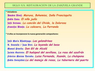 Siglo XX. ReStauRación de la zaRzuela gRande
* Iniciadores
Amadeo Vives: Maruxa, Bohemios, Doña Francisquita
Pablo Luna: El niño judío
Jos Serrano:é La canción del Olvido, la Dolorosa
Francisco Alonso: La calesera, La Parranda
* A ellos se incorporaron la nueva generación compositores:
Jos Mar a Usandizaga:é í Las golondrinas
R. Soutullo / Juan Vert: La leyenda del beso
Manuel Penella: Don Gil de Alcalá
Jacinto Guerrero: El huésped del sevillano, La rosa del azafrán
Federico Moreno Torroba: Luisa Fernanda, Xuanón, La chulapona
Pablo Soroz bal:á La del manojo de rosas, La tabernera del puerto
 