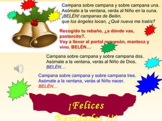 Campana sobre campana y sobre campana una.
Asómate a la ventana, verás al Niño en la cuna.
¡BELÉN! campanas de Belén,
que los ángeles tocan, ¿Qué nueva me traéis?
Recogido tu rebaño, ¿a dónde vas,
pastorcito?.
Voy a llevar al portal requesón, manteca y
vino. BELÉN…
Campana sobre campana y sobre campana dos.
Asómate a la ventana, verás al Niño de Dios.
BELÉN…
Campana sobre campana y sobre campana tres.
Asómate a la ventana, verás al Niño nacer.
BELÉN…
¡Felices
 