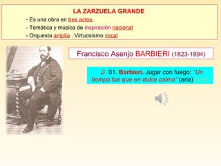 LA ZARZUELA GRANDE
- Es una obra en tres actos,
- Temática y música de inspiración nacional
- Orquesta amplia . Virtuosismo vocal
Francisco Asenjo BARBIERI (1823-1894)
♫ 01. Barbieri. Jugar con fuego: “Un
tiempo fue que en dulce calma” (aria) [4:36]
 