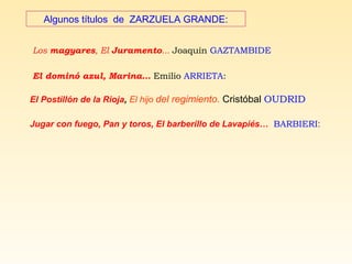 Algunos títulos de ZARZUELA GRANDE:
Los magyares, El Juramento... Joaquín GAZTAMBIDE
El dominó azul, Marina… Emilio ARRIETA:
El Postillón de la Rioja, El hijo del regimiento. Cristóbal OUDRID
Jugar con fuego, Pan y toros, El barberillo de Lavapiés… BARBIERI:
 