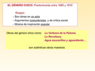 EL GÉNERO CHICO: Predominante entre 1880 y 1910
Rasgos:
- Son obras en un acto
- Argumentos costumbristas, y de crítica social
- Música de inspiración popular
Obras del género chico como: La Verbena de la Paloma,
La Revoltosa,
Agua azucarillos y aguardiente…
son auténticas obras maestras
 