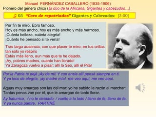 ♫ 03. “Coro de repatriados” Gigantes y Cabezudos: [3:00]
Manuel FERNÁNDEZ CABALLERO (1835-1906)
Pionero del género chico (El dúo de la Africana, Gigantes y cabezudos…)
Por fin te miro, Ebro famoso.
Hoy es más ancho, hoy es más ancho y más hermoso.
¡Cuánta belleza, cuánta alegría!
¡Cuánto he pensado si te vería!
Tras larga ausencia, con que placer te miro; en tus orillas
tan sólo yo respiro
Estás más lleno, aun más que te he dejado.
¡Ay, pobres madres, cuanto han llorado!
Ya Zaragoza vuelvo a pisar: allí la Seo, allí el Pilar
Por la Patria te dejé ¡Ay de mí! Y con ansia allí pensé siempre en ti.
Y ya loco de alegría, ¡ay madre mía! me veo aquí, me veo aquí.
Aguas muy amargas son las del mar: yo he sabido la razón al marchar:
Tantas penas van por él, que le amargan de tanto llorar.
Ay baturrica, / no te olvidado, / vuelto a tu lado / lleno de fe, lleno de fe.
Y ya nunca partiré, PARTIRÉ
 