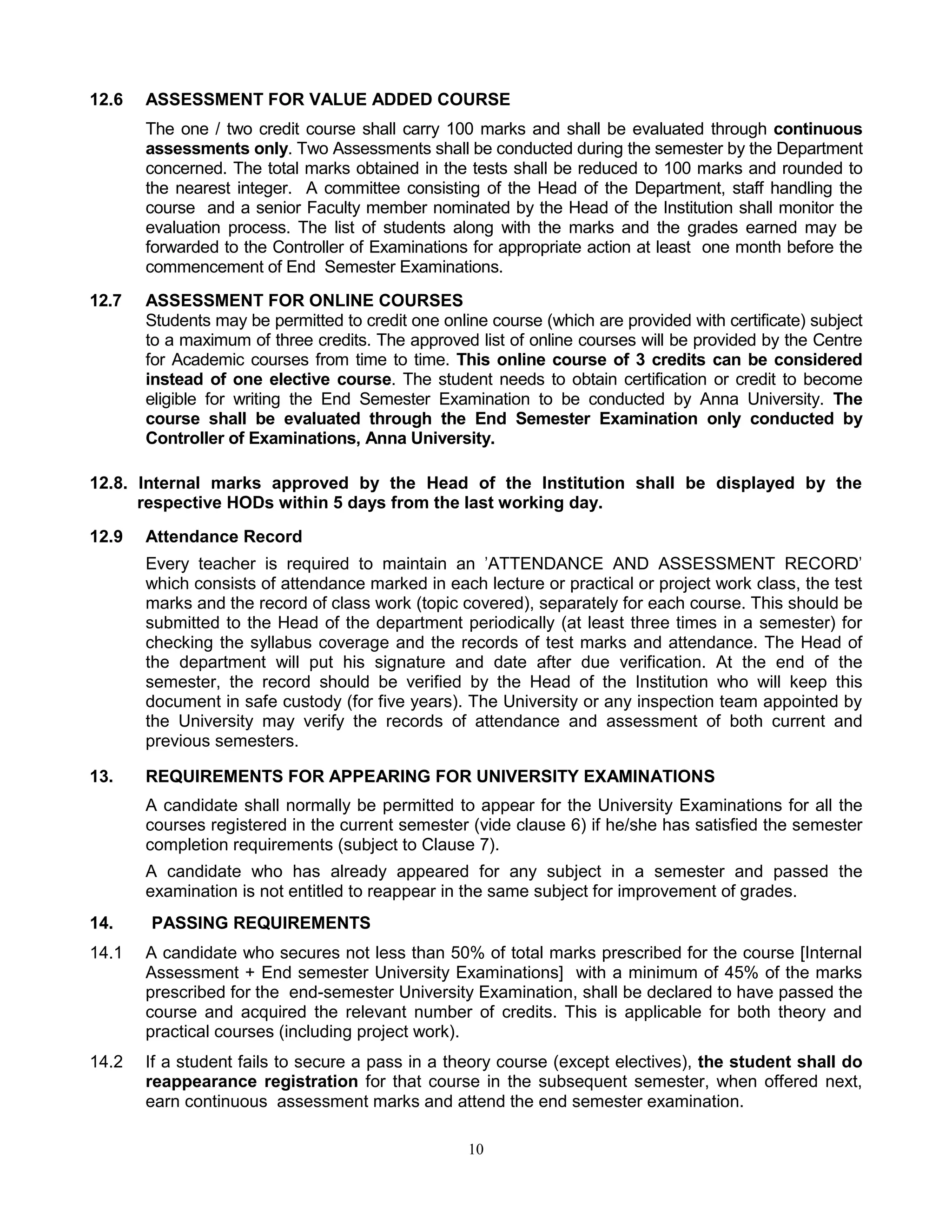 10
12.6 ASSESSMENT FOR VALUE ADDED COURSE
The one / two credit course shall carry 100 marks and shall be evaluated through continuous
assessments only. Two Assessments shall be conducted during the semester by the Department
concerned. The total marks obtained in the tests shall be reduced to 100 marks and rounded to
the nearest integer. A committee consisting of the Head of the Department, staff handling the
course and a senior Faculty member nominated by the Head of the Institution shall monitor the
evaluation process. The list of students along with the marks and the grades earned may be
forwarded to the Controller of Examinations for appropriate action at least one month before the
commencement of End Semester Examinations.
12.7 ASSESSMENT FOR ONLINE COURSES
Students may be permitted to credit one online course (which are provided with certificate) subject
to a maximum of three credits. The approved list of online courses will be provided by the Centre
for Academic courses from time to time. This online course of 3 credits can be considered
instead of one elective course. The student needs to obtain certification or credit to become
eligible for writing the End Semester Examination to be conducted by Anna University. The
course shall be evaluated through the End Semester Examination only conducted by
Controller of Examinations, Anna University.
12.8. Internal marks approved by the Head of the Institution shall be displayed by the
respective HODs within 5 days from the last working day.
12.9 Attendance Record
Every teacher is required to maintain an 'ATTENDANCE AND ASSESSMENT RECORD'
which consists of attendance marked in each lecture or practical or project work class, the test
marks and the record of class work (topic covered), separately for each course. This should be
submitted to the Head of the department periodically (at least three times in a semester) for
checking the syllabus coverage and the records of test marks and attendance. The Head of
the department will put his signature and date after due verification. At the end of the
semester, the record should be verified by the Head of the Institution who will keep this
document in safe custody (for five years). The University or any inspection team appointed by
the University may verify the records of attendance and assessment of both current and
previous semesters.
13. REQUIREMENTS FOR APPEARING FOR UNIVERSITY EXAMINATIONS
A candidate shall normally be permitted to appear for the University Examinations for all the
courses registered in the current semester (vide clause 6) if he/she has satisfied the semester
completion requirements (subject to Clause 7).
A candidate who has already appeared for any subject in a semester and passed the
examination is not entitled to reappear in the same subject for improvement of grades.
14. PASSING REQUIREMENTS
14.1 A candidate who secures not less than 50% of total marks prescribed for the course [Internal
Assessment + End semester University Examinations] with a minimum of 45% of the marks
prescribed for the end-semester University Examination, shall be declared to have passed the
course and acquired the relevant number of credits. This is applicable for both theory and
practical courses (including project work).
14.2 If a student fails to secure a pass in a theory course (except electives), the student shall do
reappearance registration for that course in the subsequent semester, when offered next,
earn continuous assessment marks and attend the end semester examination.
 