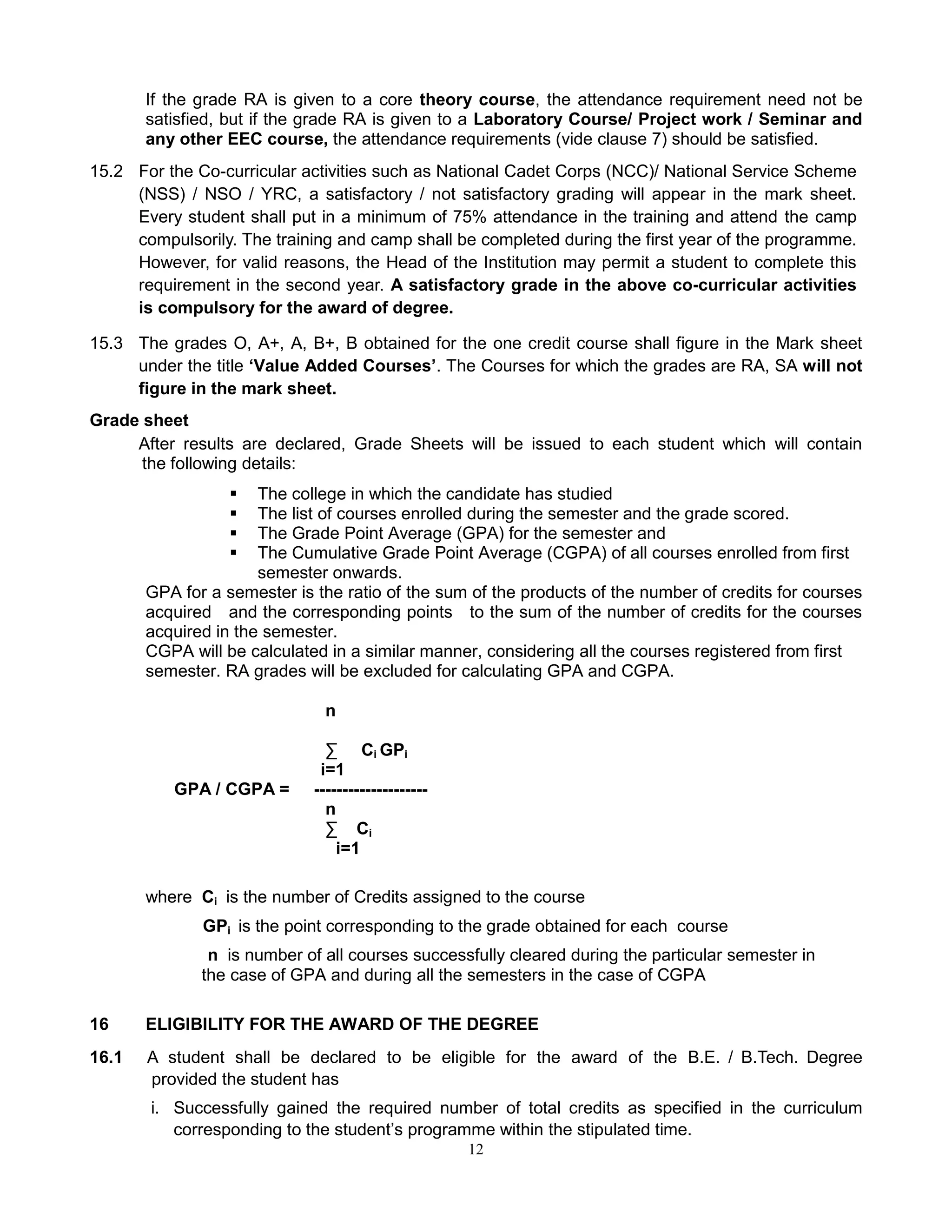 12
If the grade RA is given to a core theory course, the attendance requirement need not be
satisfied, but if the grade RA is given to a Laboratory Course/ Project work / Seminar and
any other EEC course, the attendance requirements (vide clause 7) should be satisfied.
15.2 For the Co-curricular activities such as National Cadet Corps (NCC)/ National Service Scheme
(NSS) / NSO / YRC, a satisfactory / not satisfactory grading will appear in the mark sheet.
Every student shall put in a minimum of 75% attendance in the training and attend the camp
compulsorily. The training and camp shall be completed during the first year of the programme.
However, for valid reasons, the Head of the Institution may permit a student to complete this
requirement in the second year. A satisfactory grade in the above co-curricular activities
is compulsory for the award of degree.
15.3 The grades O, A+, A, B+, B obtained for the one credit course shall figure in the Mark sheet
under the title ‘Value Added Courses’. The Courses for which the grades are RA, SA will not
figure in the mark sheet.
Grade sheet
After results are declared, Grade Sheets will be issued to each student which will contain
the following details:
 The college in which the candidate has studied
 The list of courses enrolled during the semester and the grade scored.
 The Grade Point Average (GPA) for the semester and
 The Cumulative Grade Point Average (CGPA) of all courses enrolled from first
semester onwards.
GPA for a semester is the ratio of the sum of the products of the number of credits for courses
acquired and the corresponding points to the sum of the number of credits for the courses
acquired in the semester.
CGPA will be calculated in a similar manner, considering all the courses registered from first
semester. RA grades will be excluded for calculating GPA and CGPA.
n
∑ Ci GPi
i=1
GPA / CGPA = --------------------
n
∑ Ci
i=1
where Ci is the number of Credits assigned to the course
GPi is the point corresponding to the grade obtained for each course
n is number of all courses successfully cleared during the particular semester in
the case of GPA and during all the semesters in the case of CGPA
16 ELIGIBILITY FOR THE AWARD OF THE DEGREE
16.1 A student shall be declared to be eligible for the award of the B.E. / B.Tech. Degree
provided the student has
i. Successfully gained the required number of total credits as specified in the curriculum
corresponding to the student’s programme within the stipulated time.
 